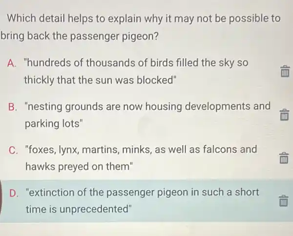 Which detail helps to explain why it may not be possible to
bring back the passenger pigeon?
A. "hundreds of thousands of birds filled the sky so
thickly that the sun was blocked"
B. "nesting grounds are now housing developments and
parking lots"
C. "foxes, lynx martins, minks, as well as falcons and
hawks preyed on them"
D. "extinction of the passenger pigeon in such a short
time is unprecedented"