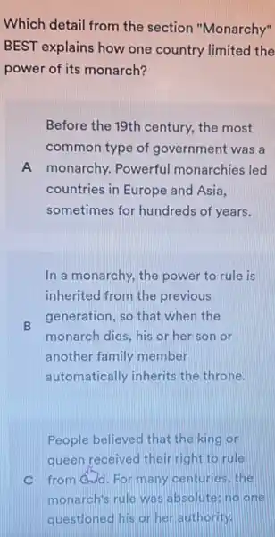 Which detail from the section "Monarchy"
BEST explains how one country limited the
power of its monarch?
Before the 19th century.the most
common type of government was a
A monarchy. Powerful monarchies led
countries in Europe and Asia.
sometimes for hundreds of years.
In a monarchy, the power to rule is
inherited from the previous
B
generation, so that when the
monarch dies, his or her son or
another family member
automatically inherits the throne.
People believed that the king or
queen received their right to rule
C from@d.For many centuries,the