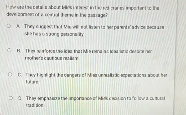 How are the details about Mie's interest in the red cranes important to the
development of a central theme in the passage?
A. They suggest that Mie will not listen to her parents' advice because
she has a strong personality.
B. They reinforce the idea that Mie remains idealistic despite her
mother's cautious realism.
C. They highlight the dangers of Mie's unrealistic expectations about her
future.
D. They emphasize the importance of Mie's decision to follow a cultural
tradition.