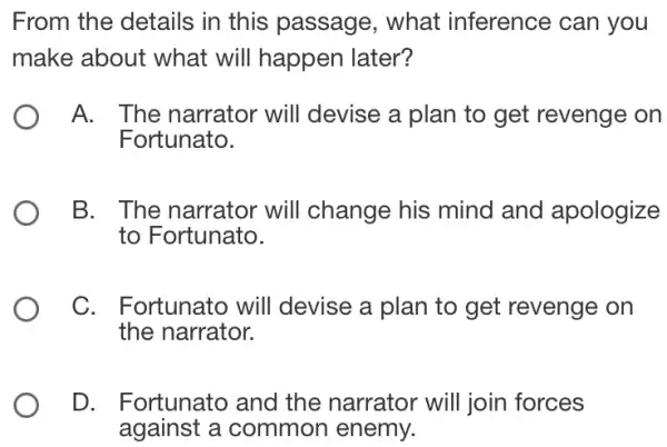 From the details in this passage , what inference ; can you
make about what will happen later?
A. . The narrator will devise a plan to get revenge on
Fortunato.
B. The narrator will change his mind and apologize
to Fortunato.
C. Fortunato will devise a plan to get revenge on
the narrator.
D. Fortunato and the narrator will join forces
against a common enemy.