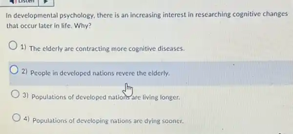 In developmental psychology there is an increasing interest in researching cognitive changes
that occur later in life. Why?
1) The elderly are contracting more cognitive diseases.
2) People in developed nations revere the elderly.
3) Populations of developed nations are living longer.
4) Populations of developing nations are dying sooner.