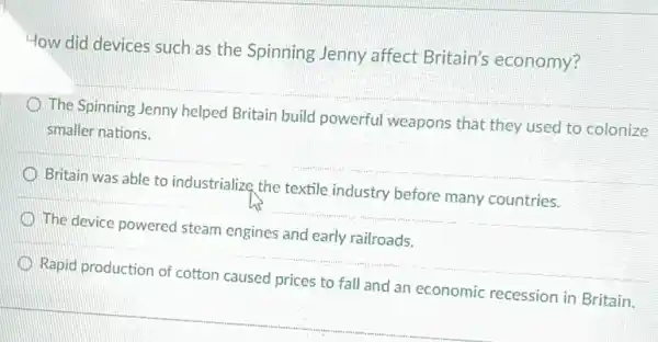 How did devices such as the Spinning Jenny affect Britain's economy?
The Spinning Jenny helped Britain build powerful weapons that they used to colonize
smaller nations.
__
__
__
D
to fall and an economic
__