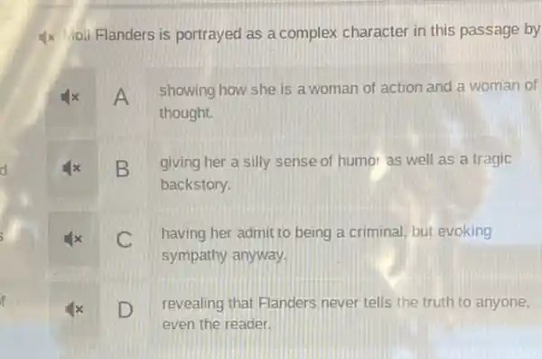 d
f
Ix Moll Flanders is portrayed as a complex character in this passage by
x
A showing how she is a woman of action and a woman of
thought.
x B giving her a silly sense of humor as well as a tragic
backstory.
x C having her admit to being a criminal, but evoking
sympathy anyway.
D
revealing that Flanders never tells the truth to anyone,
even the reader.