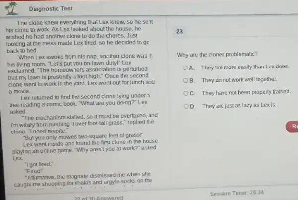 Diagnostic Test
The clone knew everything that Lex knew, so he sent
his clone to work As Lex looked about the house he
wished he had another clone to do the chores. Just
looking at the mess made Lex tired, so he decided to go
back to bed.
When Lex awoke from his nap, another clone was in
his living room. "Let's put you on lawn duty!" Lex
exclaimed. The homeowners association is perturbed
that my lawn is presently a foot high "Once the second
clone went to work in the yard, Lex went out for lunch and
a movie.
Lex returned to find the second clone lying under a
tree reading a comic book. "What are you doing?" Lex
asked.
"The mechanism stalled, so it must be overtaxed and
I'm weary from pushing it over foot-tall grass,replied the
clone. "I need respite.
"But you only mowed two-square feet of grass!"
Lex went inside and found the first clone in the house
playing an online game Why aren't you at work?"asked
Lex
"I got fired."
"Fired!"
Affirmative, the magnate dismissed me when she
caught me shopping for khakis and argyle socks on the
23
Why are the clones problematic?
A. They tire more easily than Lex does.
B. They do not work well together.
C. They have not been properly trained.
D. They are just as lazy as Lex is.