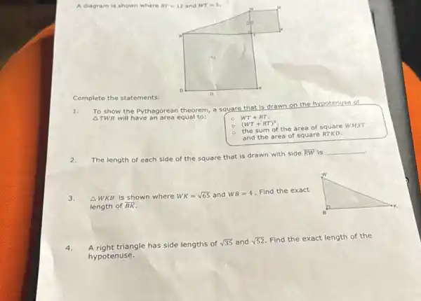 A diagram is shown where
RT=12 and WT=5
Complete the statements.
Delta TWR
will have an area equal to:
To show the Pythagorean theorem, a square that is drawn on the hypotenuse of
WT+RT.
(WT+RT)^2
the sum of the area of square WMXT
and the area of square RTKD.
2.
The length of each side of the square that is drawn with side
overline (RW) is __
.
3.
Delta WKB is shown where WK=sqrt (65) and WB=4 Find the exact
length of overline (BK)
4.
A right triangle has side lengths of sqrt (35) and sqrt (52)
Find the exact length of the
hypotenuse.