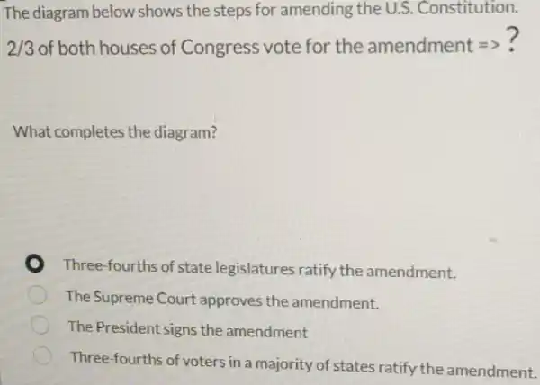 The diagram below shows the steps for amending the U.S .Constitution.
2/3 of both houses of Congress vote for the amendment =>?
What completes the diagram?
Three-fourths of state legislatures ratify the amendment.
The Supreme Court approves the amendment.
The President signs the amendment
Three-fourths of voters in a majority of states ratify the amendment.