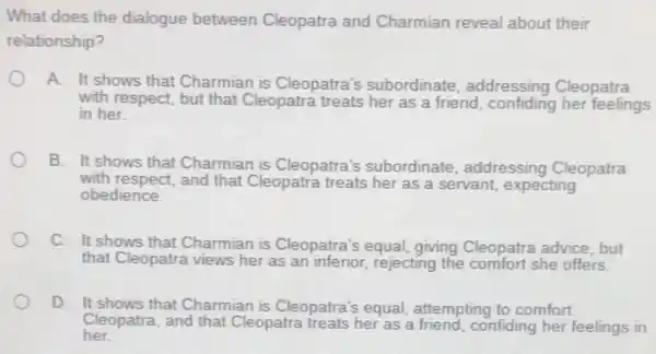 What does the dialogue between Cleopatra and Charmian reveal about their
relationship?
A It shows that Charmian is Cleopatra's subordinate , addressing Cleopatra
with respect, but that Cleopatra treats her as a friend, confiding her feelings
in her.
B. It shows that Charmian is Cleopatra's subordinate, addressing Cleopatra
with respect, and that Cleopatra treats her as a servant, expecting
obedience.
C. It shows that Charmian is Cleopatra's equal, giving Cleopatra advice, but
that Cleopatra views her as an inferior, rejecting the comfort she offers.
D. It shows that Charmian is Cleopatra's equal, attempting to comfort
her
Cleopatra, and that Cleopatra treats her as a friend, confiding her feelings in