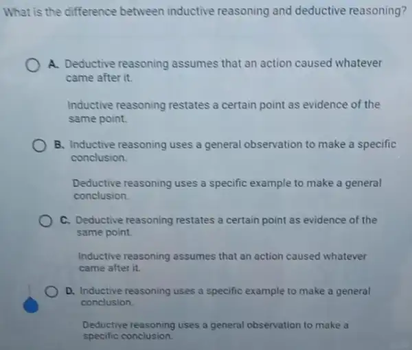 What is the difference between inductive reasoning and deductive reasoning?
A. Deductive reasoning assumes that an action caused whatever
came after it.
Inductive reasoning restates a certain point as evidence of the
same point.
B. Inductive reasoning uses a general observation to make a specific
conclusion.
Deductive reasoning uses a specific example to make a general
conclusion
C. Deductive reasoning restates a certain point as evidence of the
same point.
Inductive reasoning assumes that an action caused whatever
came after it.
D. Inductive reasoning uses a specific example to make a general
conclusion
Deductive reasoning uses a general observation to make a
specific conclusion