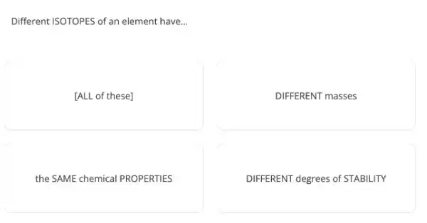 Different ISOTOPES of an element have. __
[ALL of these]
DIFFERENT masses
the SAME chemical PROPERTIES
DIFFERENT degrees of STABILITY