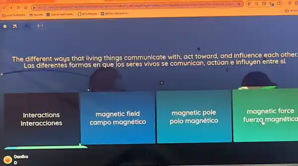 The different ways that living things communicate with, act toward , and influence each other.
Las diferentes formas as en que los seres vivos se comunican, actúan e influyen entre sí.
Interactions
Interacciones
magnetic field
campo magnético
magnetic pole
polo magnético
magnetic force
fuerzq magnético