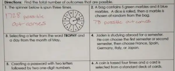 Directions: Find the total number of outcomes that are possible.
1. The spinner below is spun three times.
"
10	,
2. A bag contains 5 green marbles and 8 blue
marbles. A dice is rolled, then a marble is
chosen at random from the bag.
possible out comes
4. Jaden is studying abroad for a semester.
He can choose the first semester or second
semester, then choose France Spain,
Germany, Italy, or Japan.
6. A coin is tossed four times and a card is
selected from a standard deck of cards.
3. Selecting a letter from the word TROPHY and
a day from the month of May.
5. Creating a password with two letters
followed by two one -digit numbers.