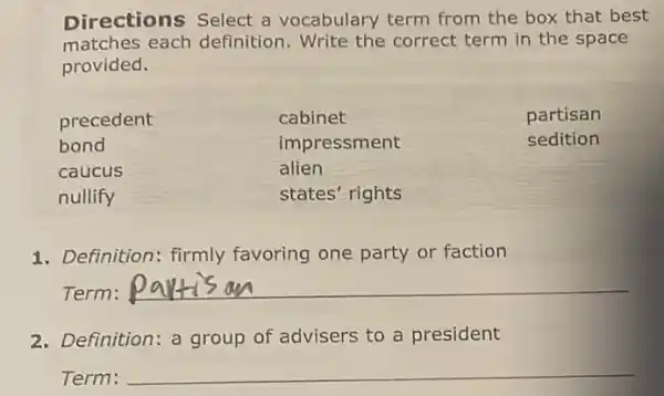 Directions Select a vocabulary term from the box that best
matches each definition. Write the correct term in the space
provided.
precedent	cabinet	partisan
bond	impressment	sedition
caucus	alien
nullify	states' rights
1. Definition: firmly favoring one party or faction
Term: __
2. Definition: a group of advisers to a president
Term: