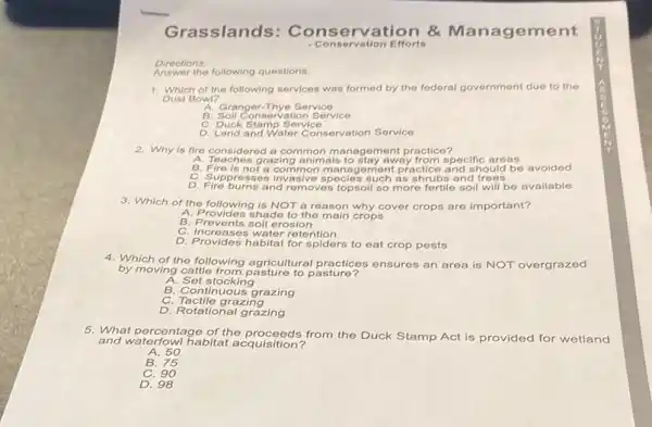 Directions:
Answer the following questions.
1. Which of the following services was formed by the federal government due to the
Dust Bowl?
A. Granger-Thye Service
B. Soll Conservation Service
C. Duck Stamp Service
D. Land and Water Conservation Service
2. Why is fire considered a common m anagement practice?
A. Teaches grazing animals to stay away from specific areas
B. Fire is not a common m anagement practice and should be avoided
C. Suppressos invasive s pecies such as shrubs and trees
D. Fire burns and removes topsoil so more fortile soil will be available
3. Which of the following is NOT a reason why cover crops are important?
A. Provides shade to the main crops
B. Prevents soil erosion
C. Increases water retention
D. Provides habitat for spiders to eat crop pests
4. Which of the following agricultural practices ensures an area is NOT overgrazed
by moving cattle from pasture to pasture?
A. Set stocking
B. Continuous grazing
C. Tactile grazing
D. Rotational grazing
and waterfowl habitat acquisition?
proceeds from the Duck Stamp Act is provided for wetland
A. 50
B 75
C. 90
D. 98