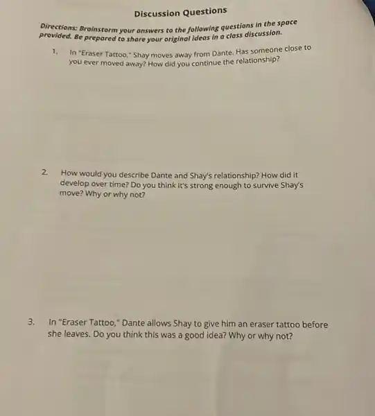 Discussion Questions
Directions: Brainstorm your answers to the following questions in the space
provided. Be prepared to share your original ideas in a class discussion.
1. In "Eraser Tattoo,"Shay moves away from Dante. Has someone close to
you ever moved away?How did you continue the relationship?
2.
How would you describe Dante and Shay's relationship? How did it
develop over time? Do you think it's strong enough to survive Shay's
move? Why or why not?
3. In "Eraser Tattoo,"Dante allows Shay to give him an eraser tattoo before
she leaves. Do you think this was a good idea? Why or why not?