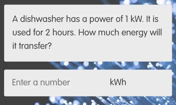 A dishwasher has a power of 1 kW. It is
used for 2 hours . How much energy will
it transfer?
Enter a number
kWh