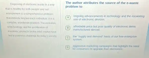 Disposing of electronic waste in a way
that is healthy for both people and our
environment is a comprehensive problem
that extends beyond each individual. It is a
complex, worldwide problem. The evolution
of technology and the proliteration of
electronic products on the retail market have
led to a serious challenge for today's society.
The author attributes the source of the e -waste
problem to
A
ongoing advancements in technology and the escalating
use of electronic devices.
B
manufactured abroad.
affordable price but poor quality of electronic items
C
the "supply and demand"basis of our free enterprise
system.
(D) aggressive marketing campaigns that highlight the need
for consumers to upgrade their electronics.