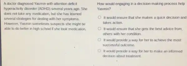 A doctor diagnosed Yasmin with attention deficit
hyperactivity disorder (ADHD) several years ago.She
does not take any medication, but she has learned
several strategies for dealing with her symptoms.
However, Yasmin sometimes suspects she might be
able to do better in high school if she took medication.
How would engaging in a decision-making process help
Yasmin?
It would ensure that she makes a quick decision and
takes action.
It would ensure that she gets the best advice from
others with her condition.
It would provide;a way for her to achieve the most
successful outcome.
It would provide a way for her to make an informed
decision about treatment.