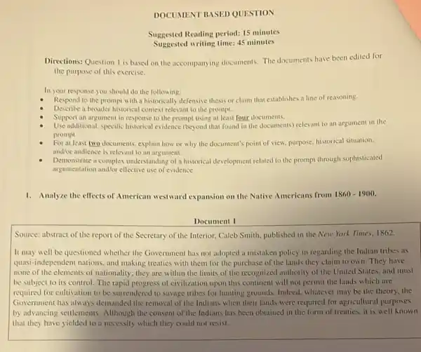 DOCUMENT BASED QUESTION
Suggested Reading period: 15 minutes
Suggested writing time: 45 minutes
Directions: Question 1 is based on the accompanying documents. The documents have been edited for
the purpose of this exercise.
In your response you should do the following:
Respond to the prompt with a historically defensive thesis or claim that establishes a line of reasoning.
Describe a broader historical context relevant to the prompt.
Support an argument in response to the prompt using at least four documents.
Use additional, specilic historical evidence (beyond that found in the documents) relevan to an argument in the
prompl
For at least two documents explain how or why the document's point of view. purpose, historical situation.
and/or audience is relevant to an argument.
Demonstrate a complex understanding of a historical development related to the prompt through sophisticated
argumentation and/or effective use of evidence
1. Analyze the effects of American westward expansion on the Native Americans from 1860-1900
Document 1
Source: abstract of the report of the Secretary of the Interior, Caleb Smith. published in the New York Times, 1862.
It may well be questioned whether the Government has not adopted a mistaken policy in regarding the Indian tribes as
quast-independent nations, and making treaties with them for the purchase of the lands they claim to own. They have
none of the elements of nationality; they are within the limits of the recognized authority of the United States, and must
be subject to its control. The rapid progress of civilization upon this continent will not permit the lands which are
required for cultivation to be surrendered to savage tribes for hunting grounds.Indeed, whatever may be the theory, the
Government has always demanded the removal of the Indians when their lands were required for agricultural purposes
by advancing settlements Although the consent of the Indians has been obtained in the form of treaties,it is well known
that they have yielded to a necessity which they could not resist.