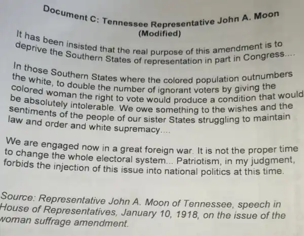 Document C : Tennessee Representative John A. Moon
(Modified)
deprivation instated that the real purpose of this amendment is to
deprive the Southern States of representation in part in Congress __
In those Southern States where the colored population outnumbers
colored woman the right to vote would produce a condition that would
double the number of ignorant voters by giving the
sentiments of the people of our sister States struggling to maintain
be absolutely intolerable.We owe something to the wishes and the
law and order and white supremacy __
We are time
to change gaged now in a great foreign war. It is not my judgment,
forbids the injection of this issue into
national politics at this time.
__
Source.Representative John A. Moon of Tennessee , speech in
House January 101918, on the issue of the
Noman suffrage amendment.