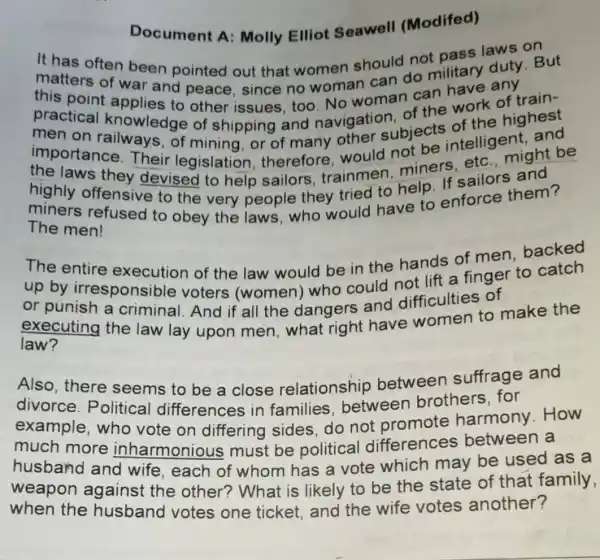 Document A Molly Elliot Seawell (Modifed)
often been pointed out that women should not matters ten been pointed out that women should prilliary duty.But
this poll of war and peace, since no woman can do military
practical knoblies to other issues, too No woman can
knowledge of shipping and navigation subjects of the highest
importance Their legislatior , therefore would not be intelligentight be
the laws they devised to help sailors, trainmen,miners
highly offensive to the very people they tried to
miners refused to obey the laws,who would have to enforce them?
The men!
The entire execution of the law would be in the hands of men, backed
up by irresponsible voters (women)who could not lift a finger to catch
or punish a criminal. And if all the dangers and difficulties of
executing the law lay upon men, what right have women to make the
law?
Also, there seems to be a close relationship between suffrage and
divorce . Political differences in families between brothers, for
example, who vote on differing sides do not promote harmony .How
much more inharmonious must be political differences between a
husband and wife, each of whom has a vote which may be used as a
weapon against the other?What is likely to be the state of that family,
when the husband votes one ticket and the wife votes another?