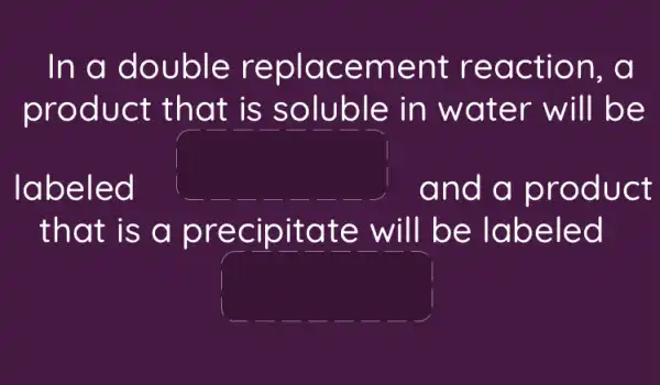 In a double replacement reaction, a
product that is soluble in water will be
labeled
square 
and a product
that is a precipitate will be labeled
square