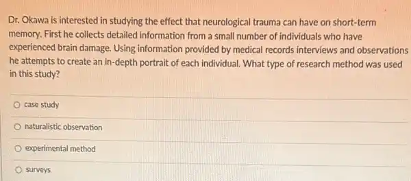 Dr. Okawa is interested in studying the effect that neurological trauma can have on short-term
memory. First he collects detailed information from a small number of individuals who have
experienced brain damage.Using information provided by medical records interviews and observations
he attempts to create an in-depth portrait of each individual. What type of research method was used
in this study?
case study
naturalistic observation
experimental method
surveys