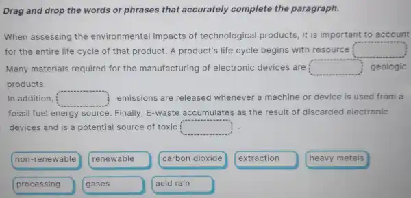 Drag and drop the words or phrases that accurately complete the paragraph.
When assessing the environmental impacts of technological products, it is important to account
for the entire life cycle of that product. A product's life cycle begins with resource square 
Many materials required for the manufacturing of electronic devices are square  geologic
products.
In addition, square  emissions are released whenever a machine or device is used from a
fossil fuel energy source Finally E-waste accumulates as the result of discarded electronic
devices and is a potential source of toxic square 
non -renewable
renewable
carbon dioxide
extraction
processing
gases
acid rain
heavy metals