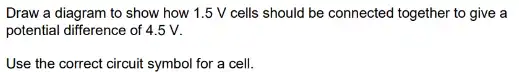 Draw a diagram to show how 1.5 V cells should be connected together to give a
potential difference of 4.5 v.
Use the correct circuit symbol for a cell.