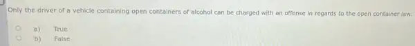 Only the driver of a vehicle containing open containers of alcohol can be charged with an offense in regards to the open container law.
a)
True
b)
False