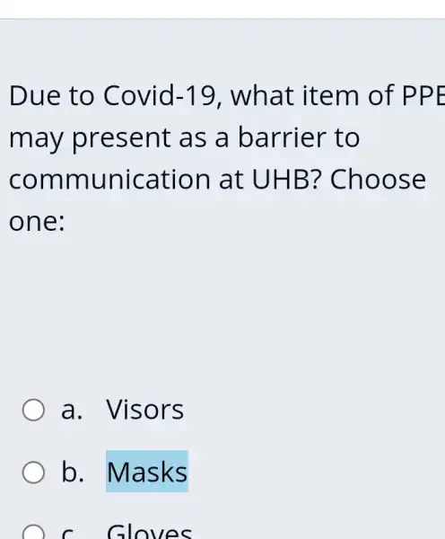 Due to Covid -19 . what item of PPE
may present as a barrier to
communication at UHB?Choose
one:
a. Visors
b. Masks
C. Gloves