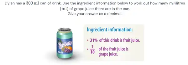 Dylan has a 300 ml can of drink . Use the ingredient information below to work out how many millilitres
(ml) of grape juice there are in the can.
Give your 'answer as a decimal.
Ingredient information:
31%  of this drink is fruit juice.
(1)/(10) of the fruit juice is
grape juice.