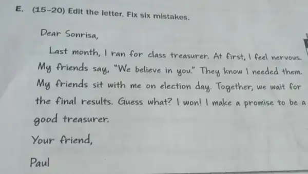 E. (15-20) Edit the letter. FIx six mistakes.
Dear Sonrisa,
Last month, I ran for class treasurer.At first I feel nervous.
My friends say,"We believe in you."They know I needed them.
My friends sit with me on election day Together, we wait for
the final results Guess what?I won! I make a promise to be a
good treasurer.
Your friend,
Paul