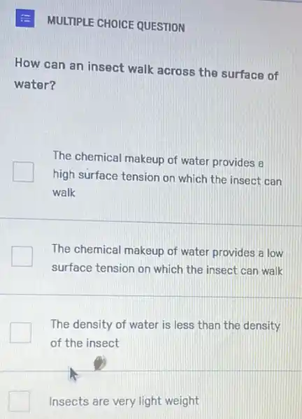 E MULTIPLE CHOICE QUESTION
How can an insect walk across the surface of
water?
The chemical makeup of water provides a
high surface tension on which the insect can
walk
The chemical makeup of water provides a low
surface tension on which the insect can walk
The density of water is less than the density
of the insect
Insects are very light weight