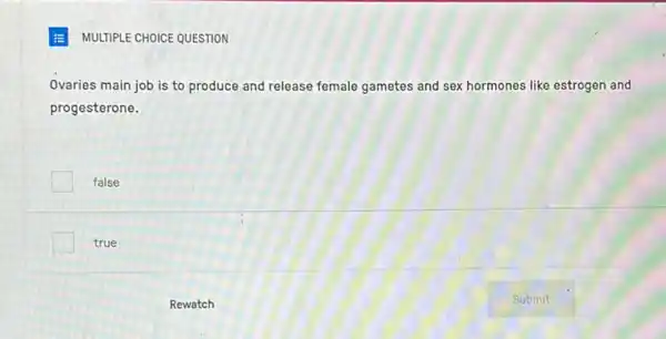 E MULTIPLE CHOICE QUESTION
Ovaries main job is to produce and release female gametes and sex hormones like estrogen and
progesterone.
false
true