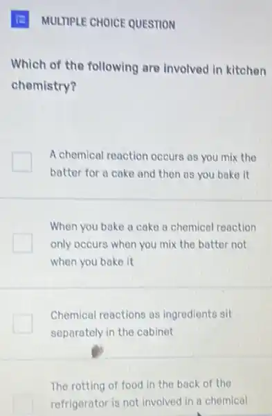 E MULTIPLE CHOICE QUESTION
Which of the following are involved in kitchen
chemistry?
A chemical reaction occurs as you mix the
batter for a cake and then as you bake it
When you bake a cake a chemical reaction
only occurs when you mix the batter not
when you bake it
Chemical reactions as ingredients sit
separately in the cabinet
The rotting of food in the back of the
refrigerator is not involved in a chemical