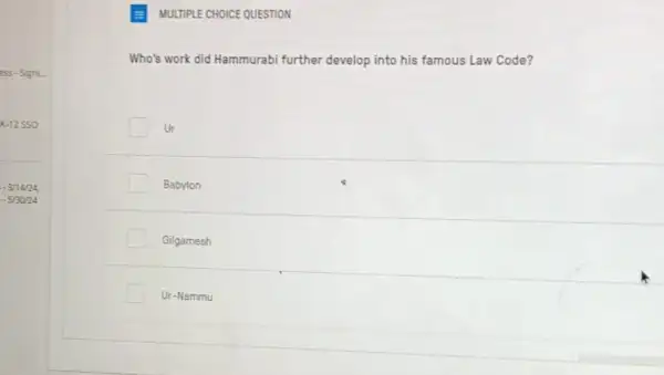 E MULTIPLE CHOICE QUESTION
Who's work did Hammurabi further develop into his famous Law Code?
Ur
Babylon
Gilgamesh
Ur-Nammu