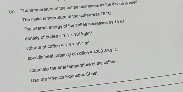 (e) The temperature of the coffee decreases as the device is used.
The initial temperature of the coffee was 76^circ C
The internal energy of the coffee decreased by 15 kJ.
density of coffee=1.1times 10^3kg/m^3
volume of coffee=1.9times 10^-4m^3
specific heat capacity of coffee=4200J/kg^circ C
Calculate the final temperature of the coffee.
Use the Physics Equations Sheet.