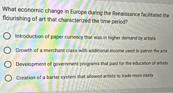 What economic change in Europe during the Renaissance facilitated the
flourishing of art that characterized the time period?
Introduction of paper currency that was in higher demand by artists
Growth of a merchant class with additional income used to patron the arts
Development of government programs that paid for the education of artists
Creation of a barter system that allowed artists to trade more easily