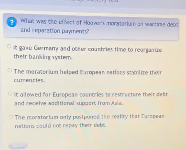 ? What was the effect of Hoover's moratorium on wartime debt
and reparation payments?
It gave Germany and other countries time to reorganize
their banking system.
The moratorium helped European nations stabilize their
currencies.
It allowed for European countries to restructure their debt
and receive additional support from Asia.
The moratorium only postponed the reality that European
nations could not repay their debt.