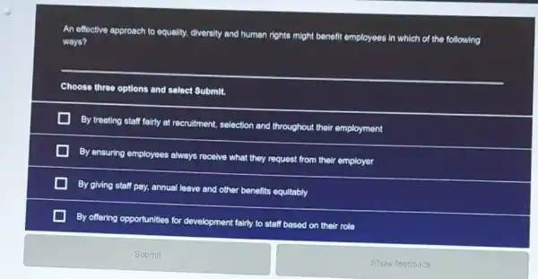 An effective approach to equality, diversity and human rights might benefit employees in which of the following
ways?
__
Choose three options and select Submit.
By treating staff fairly at recruitment, selection and throughout their employment
By ensuring employees always receive what they request from their employer
By giving staff pay.annual leave and other benefits equitably
By offering opportunities for development fairly to staff based on their role
Submit
Show feedback