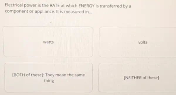 Electrical power is the RATE at which ENERGY is transferred by a component or appliance. It is measured in...
watts
volts
[BOTH of these]: They mean the same thing
[NEITHER of these]