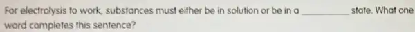 For electrolysis to work.substances must either be in solution or be in a __ state. What one
word completes this sentence?
