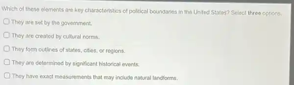 Which of these elements are key characteristics of political boundaries in the United States? Select three options.
They are set by the government.
They are created by cultural norms.
They form outlines of states, cities, or regions.
They are determined by significant historical events.
They have exact measurements that may include natural landforms.