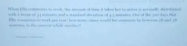 When Ella commutes to work, the amount of time it takes her to arrive is normally distributed
with a mean of 34 minutes and a standard deviation of 1.5 minutes. Out of the 210 days that
Hia commutes to work per year, how many times would her commute be between 28 and is
minutes, to the nearest whole number?