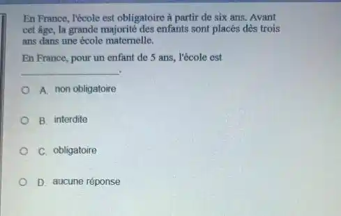 En France, l'école est obligatoire à partir de six ans. Avant
cet age, la grande majorité des enfants sont placés dès trois
ans dans une école matemelle.
En France, pour un enfant de 5 ans . l'école est
__
A. non obligatoire
B interdite
C. obligatoire
D. aucune réponse