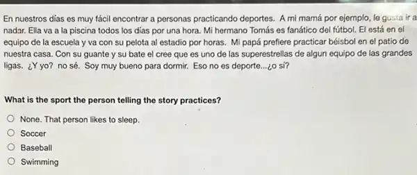 En nuestros días es muy fácil encontrar a personas practicando deportes. A mi mamá por ejemplo le gusta ir a
nadar. Ella va a la piscina todos los dias por una hora.Mi hermano Tomás es fanático del fútbol. El está en el
equipo de la escuela y va con su pelota al estadio por horas. Mi papá prefiere practicar béisbol en el patio de
nuestra casa. Con su guante y su bate el cree que es uno de las superestrellas de algun equipo de las grandes
ligas. ¿Y yo? no sé. Soy muy bueno para dormir. Eso no es deporte...¿o sí?
What is the sport the person telling the story practices?
None. That person likes to sleep.
Soccer
Baseball
Swimming