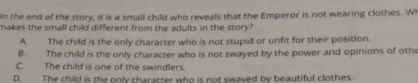 In the end of the story, it is a small child who reveals that the Emperor is not wearing clothes. Wr
makes the small child different from the adults in the story?
A. The child is the only character who is not stupid or unfit for their position.
B. The child is the only character who is not swayed by the power and opinions of othe
C. The child is one of the swindlers.
D. The child is the only character who is not swayed by beautiful clothes.