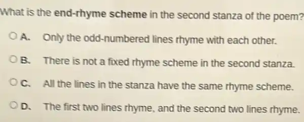 What is the end-rhyme scheme in the second stanza of the poem?
A. Only the odd -numbered lines rhyme with each other.
B. There is not a fixed rhyme scheme in the second stanza.
C. All the lines in the stanza have the same rhyme scheme.
OD. The first two lines rhyme, and the second two lines rhyme.