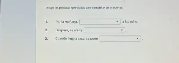 Escoge las palabras apropiadas para completar las oraciones.
1. Por la mañana, square  a las ocho.
2. Después, se afeita square 
3. Cuando llega a casa se pone square