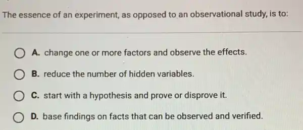 The essence of an experiment, as opposed to an observational study, is to:
A. change one or more factors and observe the effects.
B. reduce the number of hidden variables.
C. start with a hypothesis and prove or disprove it.
D. base findings on facts that can be observed and verified.